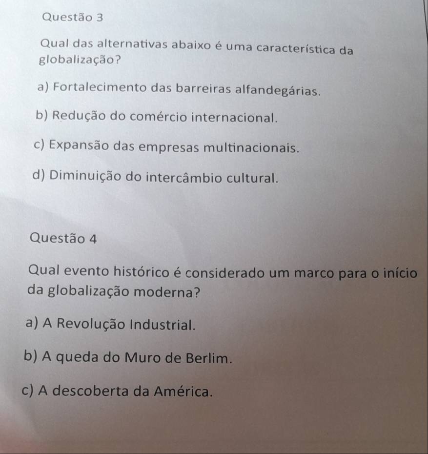 Qual das alternativas abaixo é uma característica da
globalização?
a) Fortalecimento das barreiras alfandegárias.
b) Redução do comércio internacional.
c) Expansão das empresas multinacionais.
d) Diminuição do intercâmbio cultural.
Questão 4
Qual evento histórico é considerado um marco para o início
da globalização moderna?
a) A Revolução Industrial.
b) A queda do Muro de Berlim.
c) A descoberta da América.