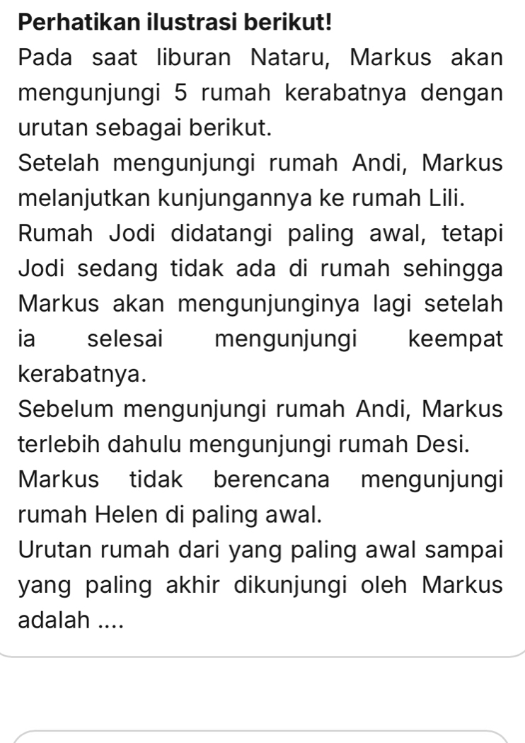 Perhatikan ilustrasi berikut! 
Pada saat liburan Nataru, Markus akan 
mengunjungi 5 rumah kerabatnya dengan 
urutan sebagai berikut. 
Setelah mengunjungi rumah Andi, Markus 
melanjutkan kunjungannya ke rumah Lili. 
Rumah Jodi didatangi paling awal, tetapi 
Jodi sedang tidak ada di rumah sehingga 
Markus akan mengunjunginya lagi setelah 
ia selesai mengunjungi keempat 
kerabatnya. 
Sebelum mengunjungi rumah Andi, Markus 
terlebih dahulu mengunjungi rumah Desi. 
Markus tidak berencana mengunjungi 
rumah Helen di paling awal. 
Urutan rumah dari yang paling awal sampai 
yang paling akhir dikunjungi oleh Markus 
adalah ....