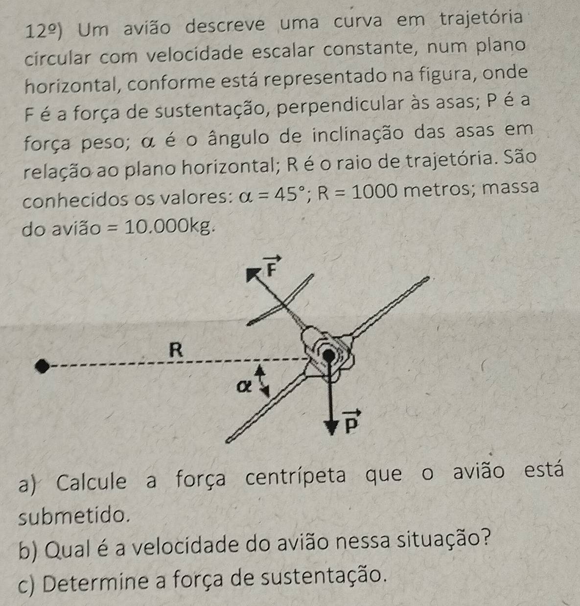 12^(_ circ)) Um avião descreve uma curva em trajetória
circular com velocidade escalar constante, num plano
horizontal, conforme está representado na figura, onde
F é a força de sustentação, perpendicular às asas; P é a
força peso; α é o ângulo de inclinação das asas em
relação ao plano horizontal; R é o raio de trajetória. São
conhecidos os valores: alpha =45°;R=1000 metros; massa
do avião =10.000kg.
a) Calcule a força centrípeta que o avião está
submetido.
b) Qual é a velocidade do avião nessa situação?
c) Determine a força de sustentação.