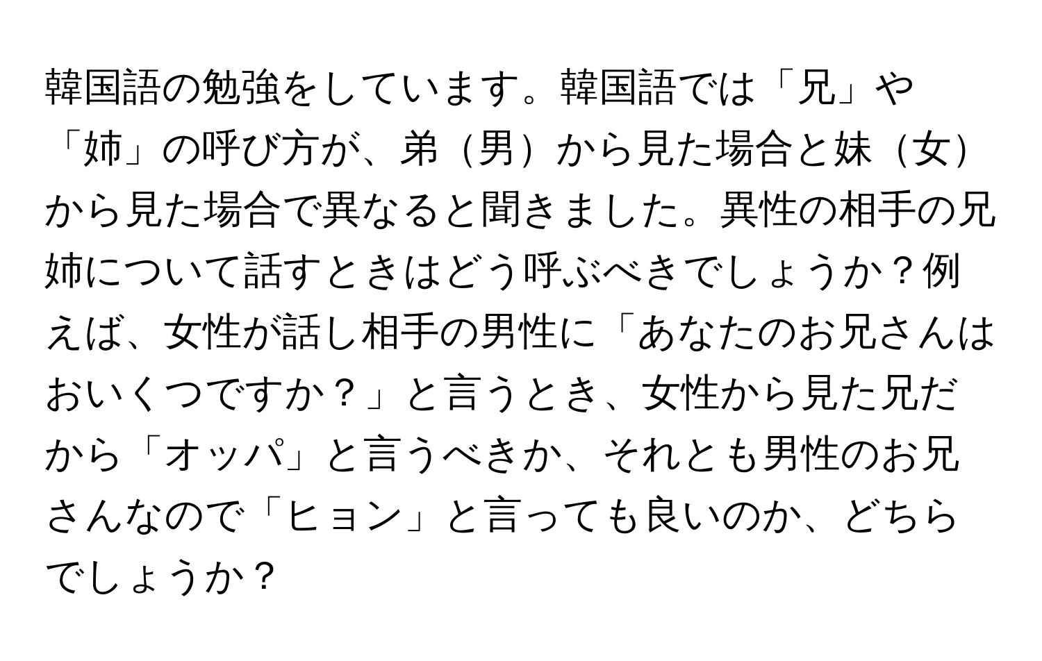 韓国語の勉強をしています。韓国語では「兄」や「姉」の呼び方が、弟男から見た場合と妹女から見た場合で異なると聞きました。異性の相手の兄姉について話すときはどう呼ぶべきでしょうか？例えば、女性が話し相手の男性に「あなたのお兄さんはおいくつですか？」と言うとき、女性から見た兄だから「オッパ」と言うべきか、それとも男性のお兄さんなので「ヒョン」と言っても良いのか、どちらでしょうか？