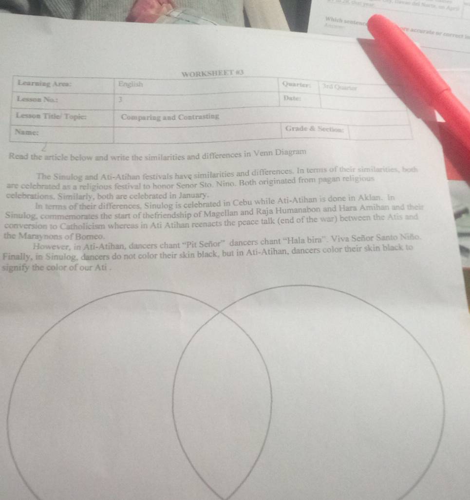 t20 dnd you y, Davas del Narte, on Apri 
Anoe= 
Which sentenc ère accurate or cocrect le 
Read the article below and write the similarities and differences in Venn Diagram 
The Sinulog and Ati-Atihan festivals have similarities and differences. In terms of their similarities, both 
are celebrated as a religious festival to honor Senor Sto. Nino. Both originated from pagan religious 
celebrations. Similarly, both are celebrated in January. 
In terms of their differences. Sinulog is celebrated in Cebu while Ati-Atihan is done in Aklan. In 
Sinulog, commemorates the start of thefriendship of Magellan and Raja Humanabon and Hara Amihan and their 
conversion to Catholicism whereas in Ati Atihan reenacts the peace talk (end of the war) between the Atis and 
the Maraynons of Bomeo. 
However, in Ati-Atihan, dancers chant “Pit Señor” dancers chant “'Hala bira''. Viva Señor Santo Niño. 
Finally, in Sinulog, dancers do not color their skin black, but in Ati-Atihan, dancers color their skin black to 
signify the color of our Ati .