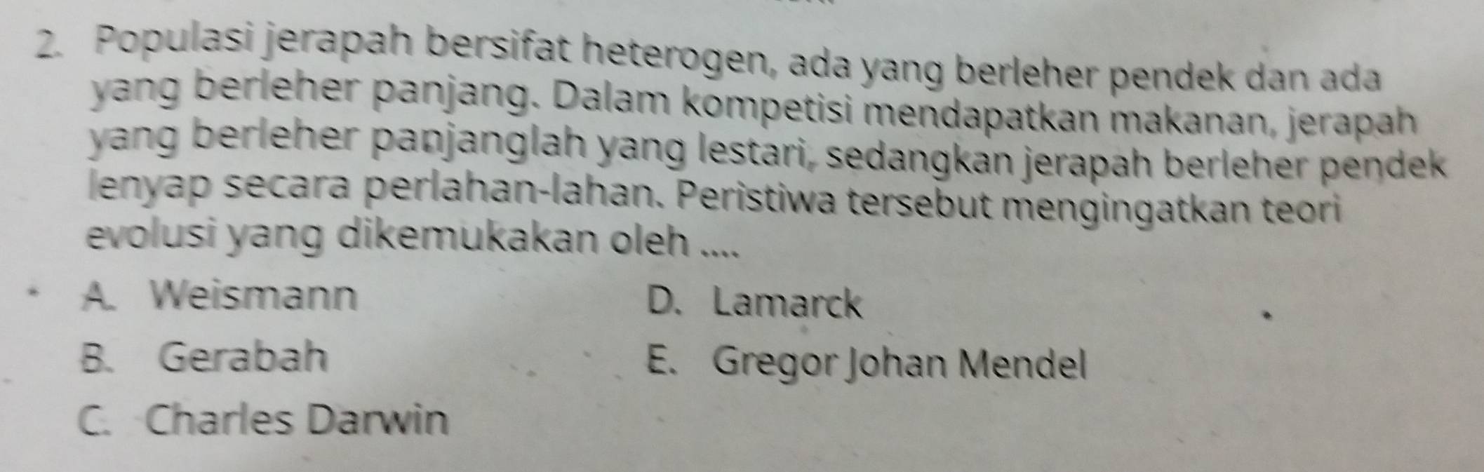 Populasi jerapah bersifat heterogen, ada yang berleher pendek dan ada
yang berleher panjang. Dalam kompetisi mendapatkan makanan, jerapah
yang berleher panjanglah yang lestari, sedangkan jerapah berleher pendek
lenyap secara perlahan-lahan. Peristiwa tersebut mengingatkan teori
evolusi yang dikemukakan oleh ....
A. Weismann D. Lamarck
B. Gerabah E. Gregor Johan Mendel
C. Charles Darwin