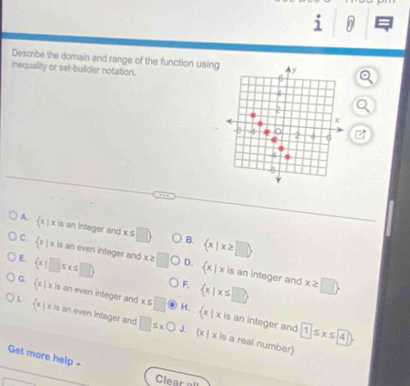 Descrbe the domain and range of the function usin
inequality or set-builder notation.
A.  x|x is an integer and x≤ □  B.  x|x≥ □ 
C.  x|x is an even integer and x≥ □ D.  x|x is an integer and
E.  x|□ ≤ x≤ □ 
F.  x|x≤ □ 
x≥ □ 
G.  x|xis an even integer and x≤ □  x|x
L  x|x is an even integer and □ ≤ xbigcirc
H. is an integer and 1
J.  x|x is a real number
Get more help -
Clear all