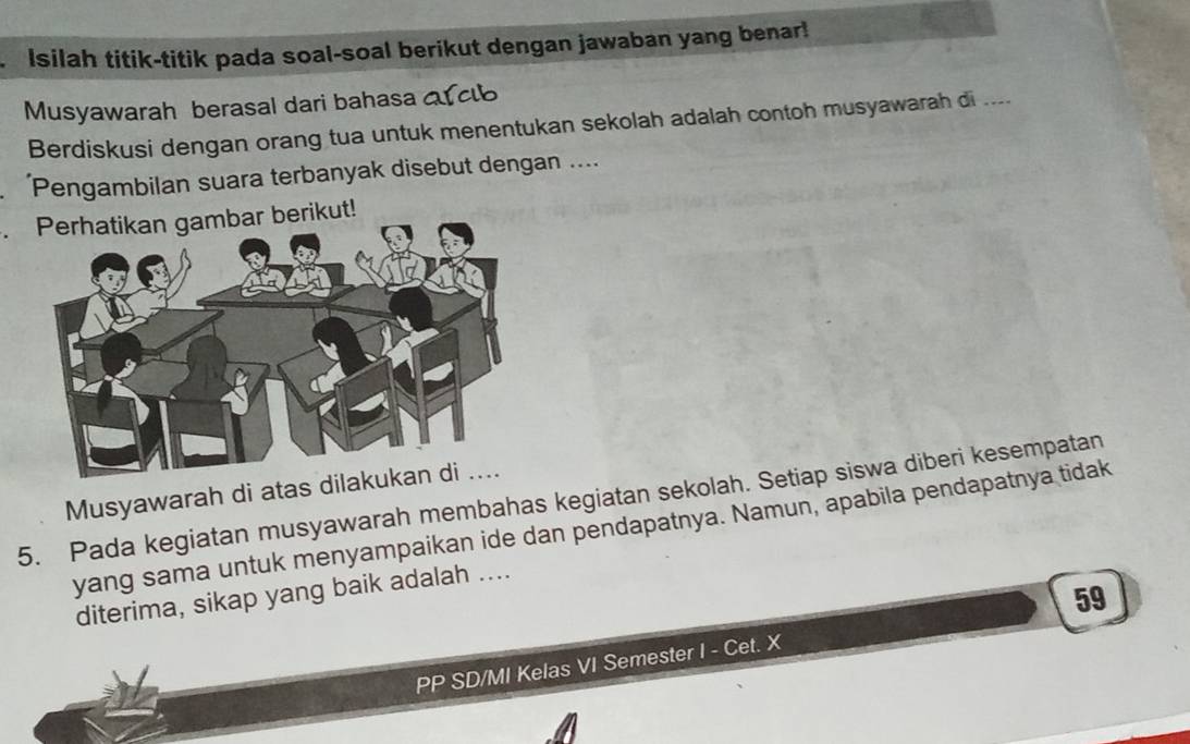 Isilah titik-titik pada soal-soal berikut dengan jawaban yang benar! 
Musyawarah berasal dari bahasa a clb 
Berdiskusi dengan orang tua untuk menentukan sekolah adalah contoh musyawarah di .... 
Pengambilan suara terbanyak disebut dengan .... 
. Perhatikan gambar berikut! 
Musyawarah di atas di 
5. Pada kegiatan musyawarah membahas kegiatan sekolah. Setiap siswa diberi kesempatan 
yang sama untuk menyampaikan ide dan pendapatnya. Namun, apabila pendapatnya tidak 
59 
diterima, sikap yang baik adalah .... 
PP SD/MI Kelas VI Semester I - Cet. X