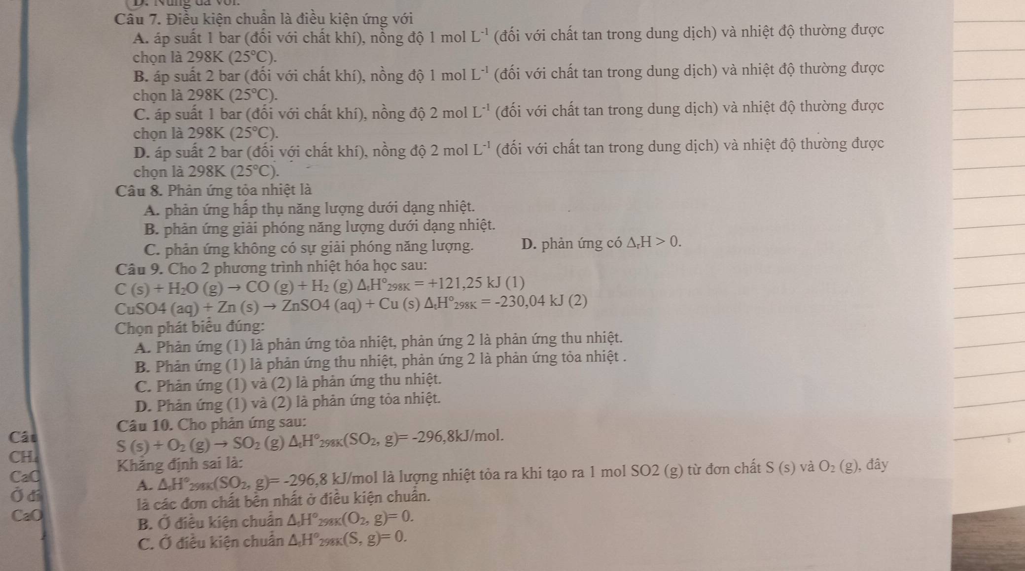 Nùng đa với
Câu 7. Điều kiện chuẩn là điều kiện ứng với
A. áp suất 1 bar (đổi với chất khí), nồng độ 1 mol L^(-1) (đối với chất tan trong dung dịch) và nhiệt độ thường được
chọn là 298K (25°C).
B. áp suất 2 bar (đối với chất khí), nồng độ 1 mol L^(-1) (đối với chất tan trong dung dịch) và nhiệt độ thường được
chọn là 298K (25°C).
C. áp suất 1 bar (đối với chất khí), nồng độ 2 mol L^(-1) (đối với chất tan trong dung dịch) và nhiệt độ thường được
chọn là 298K (25°C).
D. áp suất 2 bar (đối với chất khí), nồng độ 2 mol L^(-1) (đối với chất tan trong dung dịch) và nhiệt độ thường được
chọn là 298K(25°C).
Câu 8. Phản ứng tỏa nhiệt là
A. phản ứng hấp thụ năng lượng dưới dạng nhiệt.
B. phản ứng giải phóng năng lượng dưới dạng nhiệt.
C. phản ứng không có sự giải phóng năng lượng. D. phản ứng có △ _rH>0.
Câu 9. Cho 2 phương trình nhiệt hóa học sau:
C(s)+H_2O(g)to CO(g)+H_2 (g) △ _tH°_298K=+121,25kJ(1)
C uSO4(aq)+Zn(s)to ZnSO4(aq)+Cu (s) △ _tH°_298K=-230,04kJ(2)
Chọn phát biêu đúng:
A. Phản ứng (1) là phản ứng tỏa nhiệt, phản ứng 2 là phản ứng thu nhiệt.
B. Phản ứng (1) là phản ứng thu nhiệt, phản ứng 2 là phản ứng tỏa nhiệt .
C. Phản ứng (1) và (2) là phản ứng thu nhiệt.
D. Phản ứng (1) và (2) là phản ứng tỏa nhiệt.
Câu 10. Cho phản ứng sau:
Cát ,8kJ/mol.
CH.
S(s)+O_2(g)to SO_2 (g) △ _tH°_298K(SO_2,g)=-296
Khăng định sai là:
CaO kJ/mol là lượng nhiệt tỏa ra khi tạo ra 1 mol SO2 (g) từ đơn chất S(s) và O_2(g), , đây
Ở đí
A. △ H°_290K(SO_2,g)=-296,8
là các đơn chất bền nhất ở điều kiện chuẩn.
CaO △ _0H° 2981 ((O_2,g)=0.
B. Ở điều kiện chuẩn
C. Ở điều kiện chuẩn △ _tH° _8K(S,g)=0.