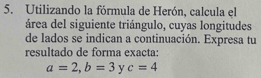 Utilizando la fórmula de Herón, calcula el 
área del siguiente triángulo, cuyas longitudes 
de lados se indican a continuación. Expresa tu 
resultado de forma exacta:
a=2, b=3 y c=4