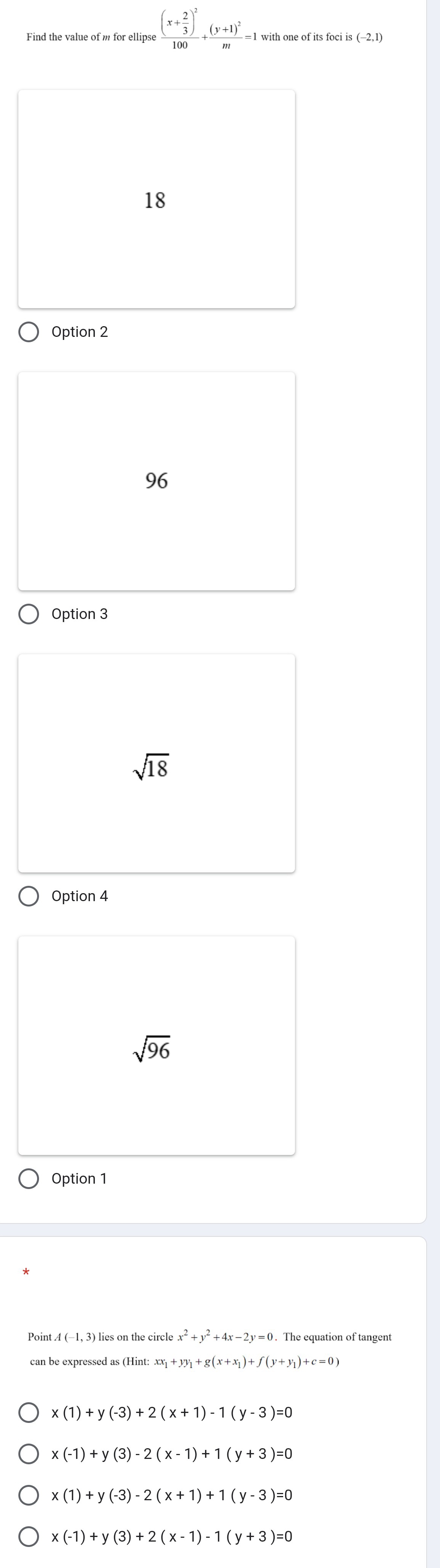 frac (x+ 2/3 )^2100+frac (y+1)^2m=
3(-2,1)
18
Option 2
96
Option 3
sqrt(18)
Option 4
sqrt(96)
Option 1
Point 4 (-1, 3) lies on the circle x^2+y^2+4x-2y=0. . The equation of tangent
can be expressed as (Hint: xx_1+yy_1+g(x+x_1)+f(y+y_1)+c=0)
x(1)+y(-3)+2(x+1)-1(y-3)=0
x(-1)+y(3)-2(x-1)+1(y+3)=0
x(1)+y(-3)-2(x+1)+1(y-3)=0
x(-1)+y(3)+2(x-1)-1(y+3)=0