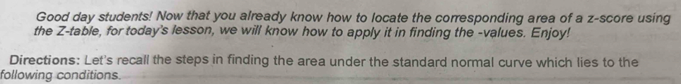 Good day students! Now that you already know how to locate the corresponding area of a z-score using 
the Z -table, for today's lesson, we will know how to apply it in finding the -values. Enjoy! 
Directions: Let's recall the steps in finding the area under the standard normal curve which lies to the 
following conditions.