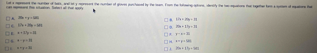 Let x represent the number of bats, and let y represent the number of gloves purchased by the team. From the following options, identify the two equations that together form a system of equations that
can represent this situation. Select all that apply.
A. 20x+y=581
C. 17x+20y=581 B. 17x+20y=31
D. 20x+17y=31
E. x+17y=31
F. y-x=31
G. x-y=31
1. x+y=31 H. x+y=581
J. 20x+17y=581