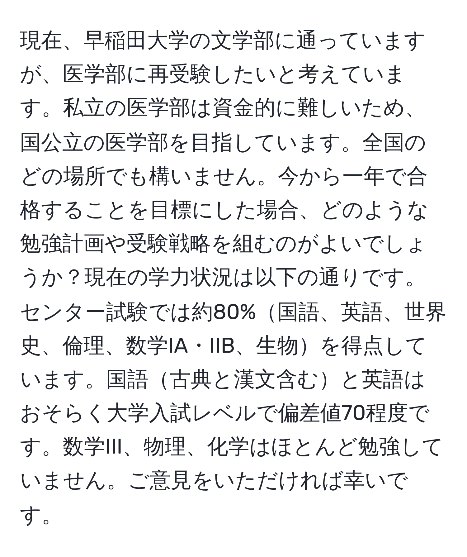 現在、早稲田大学の文学部に通っていますが、医学部に再受験したいと考えています。私立の医学部は資金的に難しいため、国公立の医学部を目指しています。全国のどの場所でも構いません。今から一年で合格することを目標にした場合、どのような勉強計画や受験戦略を組むのがよいでしょうか？現在の学力状況は以下の通りです。センター試験では約80%国語、英語、世界史、倫理、数学IA・IIB、生物を得点しています。国語古典と漢文含むと英語はおそらく大学入試レベルで偏差値70程度です。数学III、物理、化学はほとんど勉強していません。ご意見をいただければ幸いです。