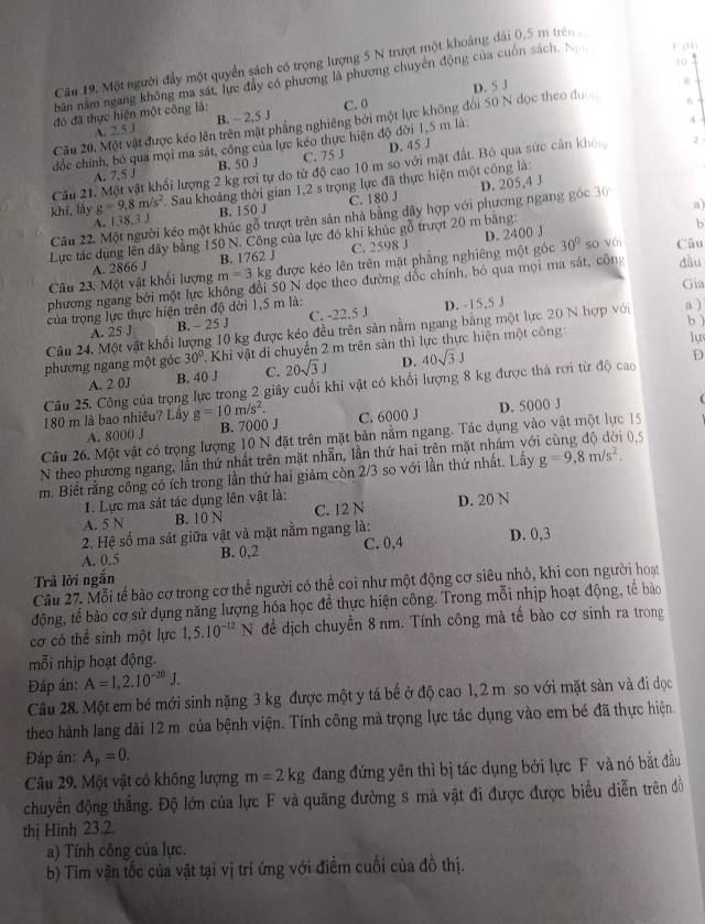 Cầu 19. Một người đẩy một quyển sách có trọng lượng 5 N trượt một khoảng đài 0,5 m trên
(0
bản nằm ngang không ma sát, lực đây có phương là phương chuyên động của cuốn sách. N F (H)
đó đã thực hiện một công là: D. 5 J
A. 25° B. - 2,5 J C. 0
Cầu 20. Một vật được kéo lên trên mặt phẳng nghiêng bởi một lực không đổi 50 N dọc theo đư n
4
đốc chính, bỏ qua mọi ma sát, công của lực kéo thực hiện độ đời 1.5 m là 6
A. 7,5 J B. 50 J C. 75 J D. 45 J
Câu 21. Một vật khối lượng 2 kg rơi tự do từ độ cao 10 m so với mặt đất. Bỏ qua sức cản khn 2
khí,lǎy g=9,8m/s^2 Sau khoảng thời gian 1,2 s trọng lực đã thực hiện một công là:
8.3J B. 150 J C. 180 J
30°
Câu 22. Một người kéo một khúc gỗ trượt trên sản nhà bằng đây hợp với phương ngang góc D. 205,4 J
b
Lực tác dụng lên dây bằng 150 N. Công của lực đó khi khúc gỗ trượt 20 m băng: a
B. 1762 J C. 2598 J D. 2400 J
Câu 23. Một vật khối lượng A. 2866 J m=3 kg được kéo lên trên mặt phẳng nghiêng một góc 30° so Với Câu
phương ngang bởi một lực không đổi 50 N đọc theo đường đắc chính, bỏ qua mọi ma sát, công đầu
Gia
của trọng lực thực hiện trên độ dời 1,5 m là:
A. 25 J B. - 25 J C. -22.5 J D. -15,5 J
b )
Câu 24. Một vật khổi lượng 10 kg được kéo đều trên sản nằm ngang bằng một lực 20 N hợp với a )
phương ngang một góc 30° 2. Khi vật di chuyển 2 m trên sản thì lực thực hiện một công:
lự
A. 2 0J B. 40 J C. 20sqrt(3)J D. 40sqrt(3)J
D
Câu 25. Công của trọng lực trong 2 giây cuối khi vật có khổi lượng 8 kg được thá rơi từ độ cao
180 m là bao nhiêu? Lây g=10m/s^2. C. 6000 J D. 5000 J
A. 8000 J B. 7000 J
Câu 26. Một vật có trọng lượng 10 N đặt trên mặt bản nằm ngang. Tác dụng vào vật một lực 15
N theo phương ngang, lần thứ nhất trên mặt nhẫn, lần thứ hai trên mặt nhám vớ 0.5
m. Biết rằng công có ích trong lần thứ hai giảm còn 2/3 so với lần thứ nhất. Lấy g=9,8m/s^2,
I. Lực ma sát tác dụng lên vật là:
A. 5 N B. 10 N C. 12 N D. 20 N
2. Hệ số ma sát giữa vật và mặt nằm ngang là:
A. 0.5 B. 0,2 C. 0,4 D. 0,3
Trả lời ngắn
Câu 27. Mỗi tế bào cơ trong cơ thể người có thể coi như một động cơ siêu nhỏ, khi con người hoạt
động, tế bào cơ sử dụng năng lượng hóa học đề thực hiện công. Trong mỗi nhịp hoạt động, tế bảo
cơ có thể sinh một lực 1,5.10^(-12)N để dịch chuyển 8 nm. Tính công mà tế bào cơ sinh ra trong
mỗi nhịp hoạt động.
Đáp án: A=1,2.10^(-20)J.
Câu 28. Một em bé mới sinh nặng 3 kg được một y tá bế ở độ cao 1,2 m so với mặt sàn và đi đọc
theo hành lang dài 12 m của bệnh viện. Tính công mà trọng lực tác dụng vào em bé đã thực hiện.
Đáp án: A_p=0.
Câu 29. Một vật có không lượng m=2kg dang đứng yên thì bị tác dụng bởi lực F và nó bắt đầu
chuyển động thắng. Độ lớn của lực F và quãng đường s mả vật đi được được biểu diễn trên đồ
thị Hình 23.2.
a) Tính công của lực.
b) Tim vận tốc của vật tại vị trí ứng với điểm cuối của đồ thị.