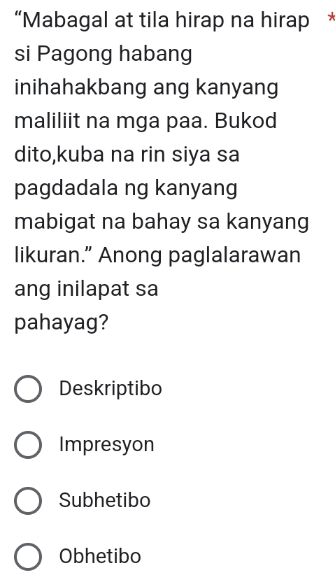 “Mabagal at tila hirap na hirap *
si Pagong habang
inihahakbang ang kanyang
maliliit na mga paa. Bukod
dito,kuba na rin siya sa
pagdadala ng kanyang
mabigat na bahay sa kanyang
likuran.” Anong paglalarawan
ang inilapat sa
pahayag?
Deskriptibo
Impresyon
Subhetibo
Obhetibo