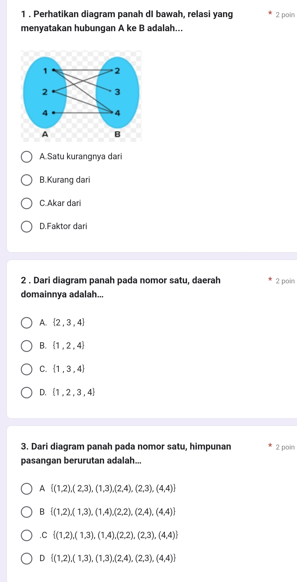 1 . Perhatikan diagram panah dI bawah, relasi yang 2 poin
menyatakan hubungan A ke B adalah...
A.Satu kurangnya dari
B.Kurang dari
C.Akar dari
D.Faktor dari
2 . Dari diagram panah pada nomor satu, daerah 2 poin
domainnya adalah...
A.  2,3,4
B.  1,2,4
C.  1,3,4
D.  1,2,3,4
3. Dari diagram panah pada nomor satu, himpunan 2 poin
pasangan berurutan adalah...
A  (1,2),(2,3),(1,3),(2,4),(2,3),(4,4)
B  (1,2),(1,3),(1,4),(2,2),(2,4),(4,4) .C  (1,2),(1,3),(1,4),(2,2),(2,3),(4,4)
D  (1,2),(1,3),(1,3),(2,4),(2,3),(4,4)