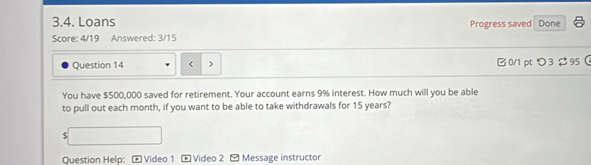 Loans Progress saved Done 
Score: 4/19 Answered: 3/15 
Question 14 < > 
B 0/1 ptつ3 %95  
You have $500,000 saved for retirement. Your account earns 9% interest. How much will you be able 
to pull out each month, if you want to be able to take withdrawals for 15 years? 
Question Help: * Video 1 - Video 2 - Message instructor