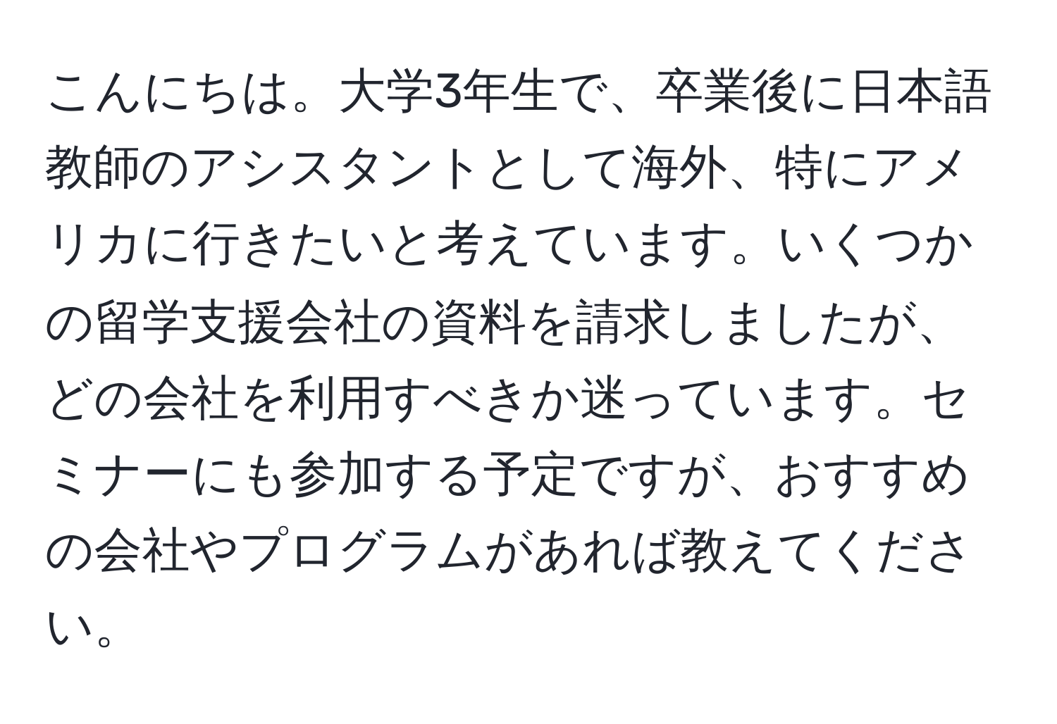 こんにちは。大学3年生で、卒業後に日本語教師のアシスタントとして海外、特にアメリカに行きたいと考えています。いくつかの留学支援会社の資料を請求しましたが、どの会社を利用すべきか迷っています。セミナーにも参加する予定ですが、おすすめの会社やプログラムがあれば教えてください。