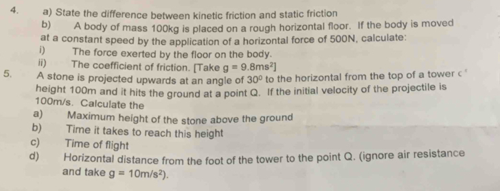 State the difference between kinetic friction and static friction 
b) A body of mass 100kg is placed on a rough horizontal floor. If the body is moved 
at a constant speed by the application of a horizontal force of 500N, calculate: 
i) The force exerted by the floor on the body. 
ii) The coefficient of friction. [Take g=9.8ms^2]
5. A stone is projected upwards at an angle of 30° to the horizontal from the top of a tower c 
height 100m and it hits the ground at a point Q. If the initial velocity of the projectile is
100m/s. Calculate the 
a) Maximum height of the stone above the ground 
b) Time it takes to reach this height 
c) Time of flight 
d) Horizontal distance from the foot of the tower to the point Q. (ignore air resistance 
and take g=10m/s^2).