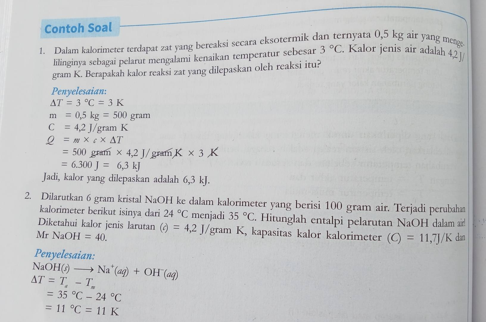 Contoh Soal 
1. Dalam kalorimeter terdapat zat yang bereaksi secara eksotermik dan ternyata 0,5 kg air yang menge 
lilinginya sebagai pelarut mengalami kenaikan temperatur sebesar 3°C. Kalor jenis air adalah 4,2 J/
gram K. Berapakah kalor reaksi zat yang dilepaskan oleh reaksi itu? 
Penyelesaian:
△ T=3°C=3K
m=0,5kg=500gram
C=4,2J/gramK
Q=m* c* △ T
=500gram* 4,2J/ gram K* 3K
=6.300J=6,3kJ
Jadi, kalor yang dilepaskan adalah 6,3 kJ. 
2. Dilarutkan 6 gram kristal NaOH ke dalam kalorimeter yang berisi 100 gram air. Terjadi perubahan 
kalorimeter berikut isinya dari 24°C menjadi 35°C. Hitunglah entalpi pelarutan NaOH dalam air! 
Diketahui kalor jenis larutan (c)=4,2J/gram K, kapasitas kalor kalorimeter (C)=11,7J/K
Mr NaOH=40. dan 
Penyelesaian:
NaOH(s)to Na^+(aq)+OH^-(aq)
△ T=T_a-T_m
=35°C-24°C
=11°C=11K