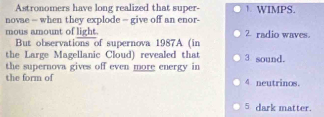 Astronomers have long realized that super- 1. WIMPS.
novae - when they explode - give off an enor-
mous amount of light. 2 radio waves.
But observations of supernova 1987A (in
the Large Magellanic Cloud) revealed that 3 sound.
the supernova gives off even more energy in
the form of 4 neutrinos.
5 dark matter.