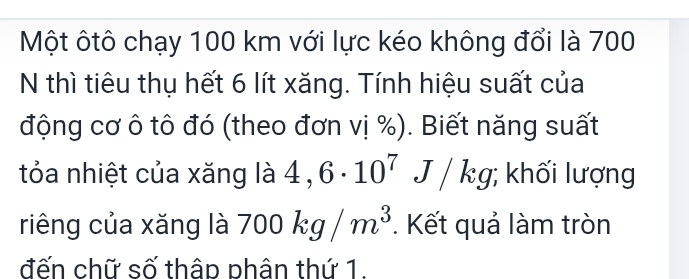 Một ôtô chạy 100 km với lực kéo không đổi là 700
N thì tiêu thụ hết 6 lít xăng. Tính hiệu suất của 
động cơ ô tô đó (theo đơn vị %). Biết năng suất 
tỏa nhiệt của xăng là 4,6· 10^7J/kg; khối lượng 
riêng của xǎng là 700kg/m^3. Kết quả làm tròn 
đến chữ số thâp phân thứ 1.