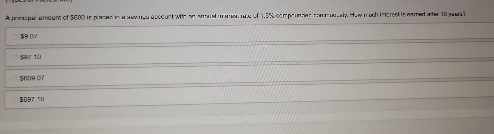 A principal amount of $600 is placed in a savings account with an annual interest rate of 1.5% compounded continuously. How much interest is earned after 10 years?
$9.07
$97.10
$609.07
$697.10