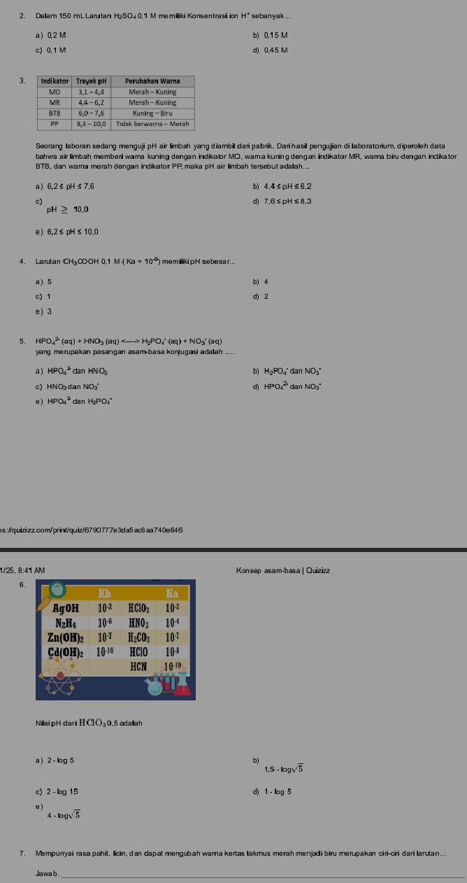 H^(·) sebanyak...
à ) 0, 2 M b) 0,15 M
c) 0, 1 M d) 0,45 M
3
Seorang laboran sedang mengujipHair limbah yang diambil dari pabrik. Dari hasil pengujjian di laboratorium, diperoleh data
bahwa air limbah memberiwarna kuning dengan indikator MO, warna kuning deng.an indikator MR, warna biru dengan indikator
BTB, dan warna merah dengan indikator PP, maka pH air limbah tersebutadaah...
à) 6.2≤ pH ≤ 7,6 b) 4,4≤pH≤6,2
c) d) 7,6≤pH≤ 8,3
oH > 10.0
e ) 6,2≤ pH ≤ 10,0
4. Larutan CH₃CO OH 0,1 M (Ka=10^(-5)) memillikipH sebesar .
a ) 5 b) 4
c) 1 d) 2
e ) 3
5. I HPO_4^((2·)(aq)+HNO_3)(aq)
yang merupakan pasangan asam-ba:sa konjugasi adaah ....
a ) HPO_4^(2 dan HNO b) H₂PO₄° dan NO₃"
c) HNOdan N( O_3) d) HPO_4^((2-) dan NO₃"
e ) HPO_4^3 dan t_2) O_4
s ://quizi zz.com/"print/quiz/679D777e3da5 ac6 aa740e 64 6
1/25, 8:41 AM Kon:sep asam-bas.a | Quizizz
6
Nilai pH dari HClO_30 0,5 adalah
a )
b)
1,5-log sqrt(5)
c) 2-log 15 d) 1-log 5
e
4-log sqrt(5)
7. Mempuryai rasa pahit, licin, dan dapat mengubah warna kertas lakmus ımerah menjadi biru merupakan ciri-ciri darilarutaın...
Jawab._