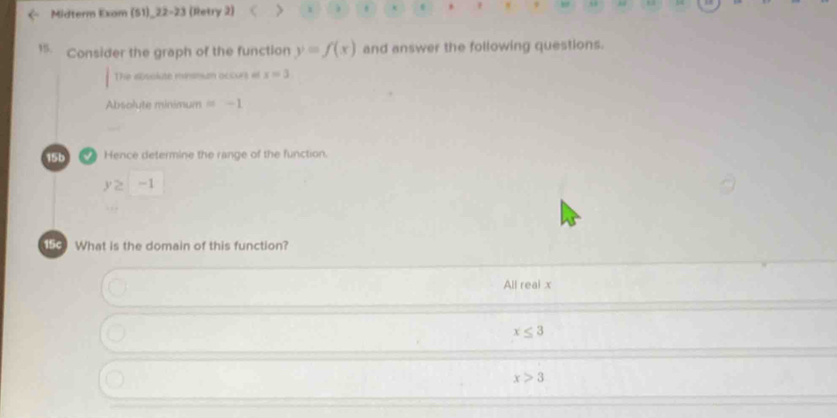 Midterm Exam (51)_22-23 (Retry 2) > .
15. Consider the graph of the function y=f(x) and answer the following questions.
The absolute minsmun occurs ef x=3
Absolute minimum =-1
15b Hence determine the range of the function.
y≥ -1
150 What is the domain of this function?
All real x
x≤ 3
x>3