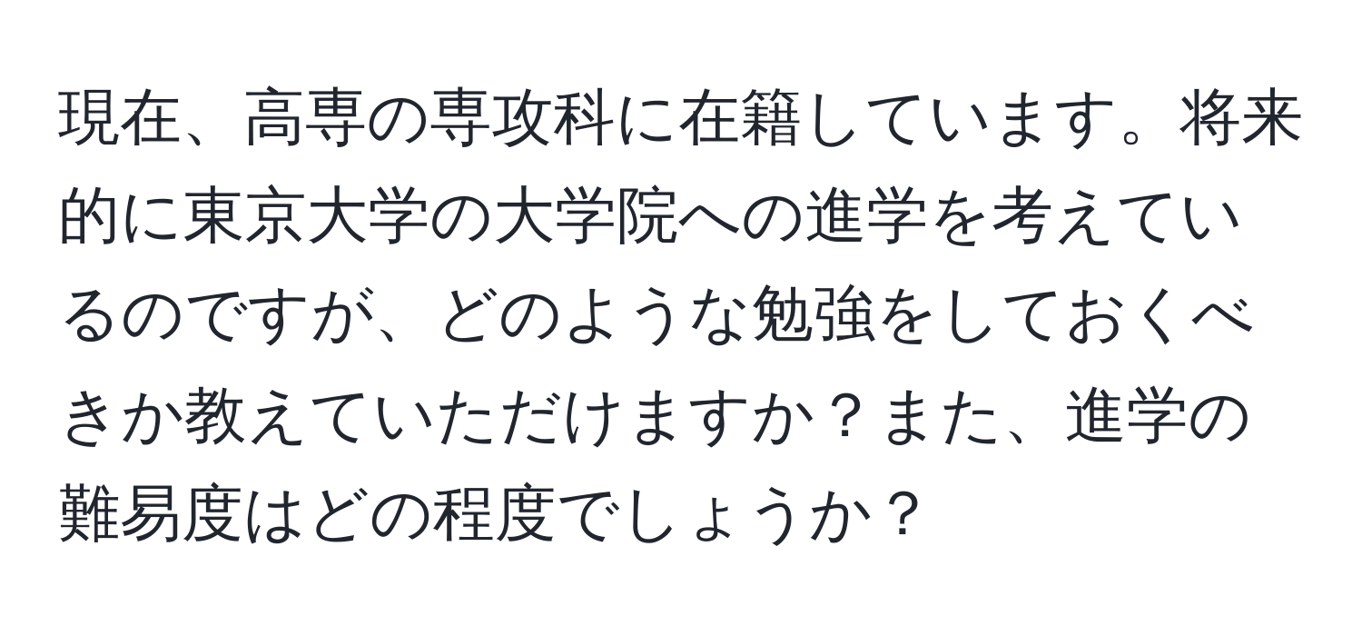 現在、高専の専攻科に在籍しています。将来的に東京大学の大学院への進学を考えているのですが、どのような勉強をしておくべきか教えていただけますか？また、進学の難易度はどの程度でしょうか？