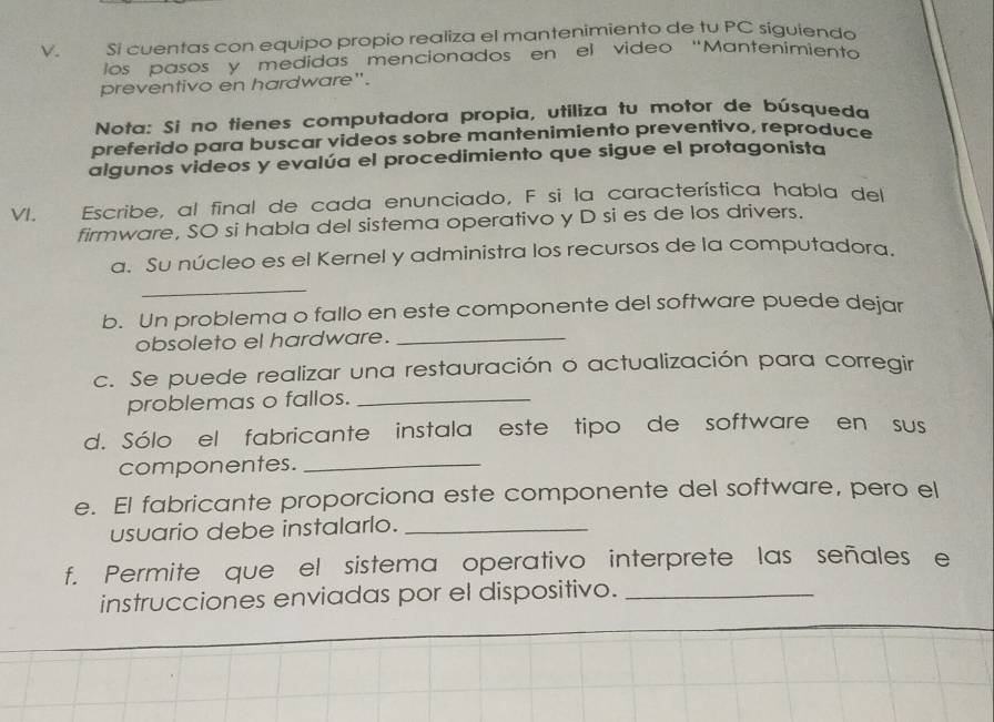 √ . Si cuentas con equipo propio realiza el mantenimiento de tu PC siguienda 
los pasos y medidas mencionados en el video "Mantenímiento 
preventivo en hardware". 
Nota: Si no tienes computadora propia, utiliza tu motor de búsqueda 
preferido para buscar videos sobre mantenimiento preventivo, reproduce 
algunos videos y evalúa el procedimiento que sigue el protagonista 
VI. Escribe, al final de cada enunciado, F si la característica habla del 
firmware, SO si habla del sistema operativo y D si es de los drivers. 
a. Su núcleo es el Kernel y administra los recursos de la computadora. 
_ 
b. Un problema o fallo en este componente del software puede dejar 
obsoleto el hardware._ 
c. Se puede realizar una restauración o actualización para corregir 
problemas o fallos._ 
d. Sólo el fabricante instala este tipo de software en sus 
componentes._ 
e. El fabricante proporciona este componente del software, pero el 
usuario debe instalarlo._ 
f. Permite que el sistema operativo interprete las señales e 
instrucciones enviadas por el dispositivo._