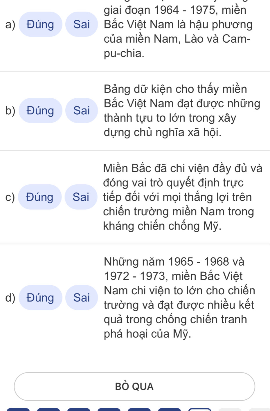 giai đoạn 1964 - 1975, miền 
a) Đúng Sai Bắc Việt Nam là hậu phương 
của miền Nam, Lào và Cam- 
pu-chia. 
Bảng dữ kiện cho thấy miền 
Bắc Việt Nam đạt được những 
b) Đúng Sai thành tựu to lớn trong xây 
dựng chủ nghĩa xã hội. 
Miền Bắc đã chi viện đầy đủ và 
đóng vai trò quyết định trực 
c) Đúng Sai i tiếp đối với mọi thắng lợi trên 
chiến trường miền Nam trong 
kháng chiến chống Mỹ. 
Những năm 1965 - 1968 và 
1972 - 1973, miền Bắc Việt 
d) Đúng Sai Nam chi viện to lớn cho chiến 
trường và đạt được nhiều kết 
quả trong chống chiến tranh 
phá hoại của Mỹ. 
BÒ QUA