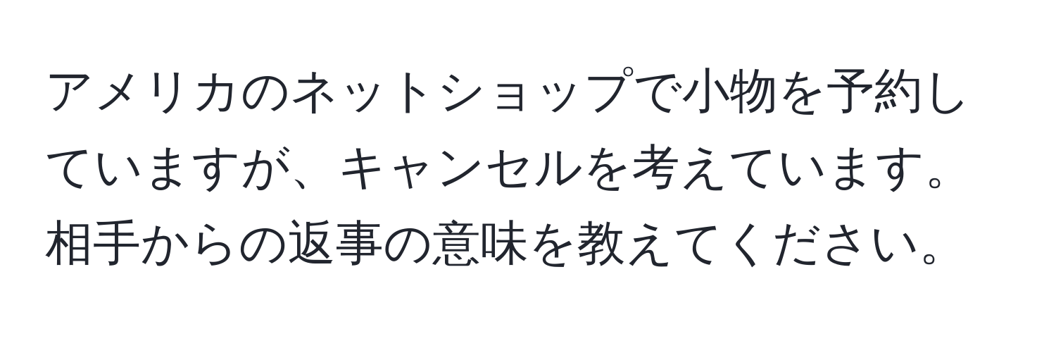 アメリカのネットショップで小物を予約していますが、キャンセルを考えています。相手からの返事の意味を教えてください。