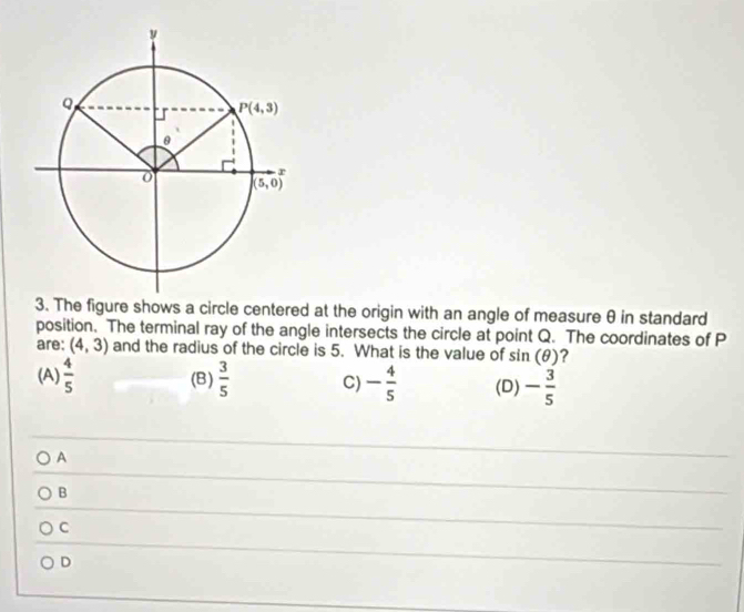 The figure shows a circle centered at the origin with an angle of measure θ in standard
position. The terminal ray of the angle intersects the circle at point Q. The coordinates of P
are: (4,3) and the radius of the circle is 5. What is the value of sin (θ ) ?
(A)  4/5  (B)  3/5  C) - 4/5  (D) - 3/5 
A
B
C
D