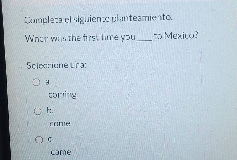 Completa el siguiente planteamiento.
When was the first time you _to Mexico?
Seleccione una:
a.
coming
b.
come
C.
came