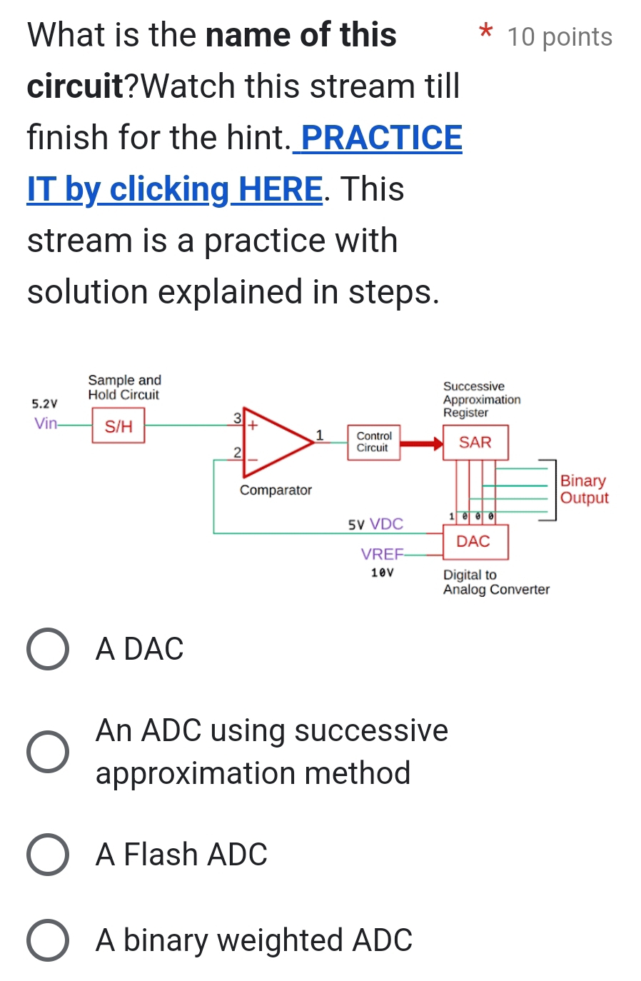 What is the name of this 10 points
circuit?Watch this stream till
finish for the hint. PRACTICE
IT by clicking HERE. This
stream is a practice with
solution explained in steps.
A DAC
An ADC using successive
approximation method
A Flash ADC
A binary weighted ADC