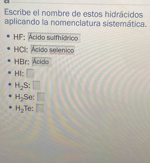 Escribe el nombre de estos hidrácidos 
aplicando la nomenclatura sistemática. 
HF: Ácido sulfhídrico 
HCI: Ácido selenico 
HBr: Ácido 
HI:
H_2 S:
H_2 Se: □
H_2 Te: □