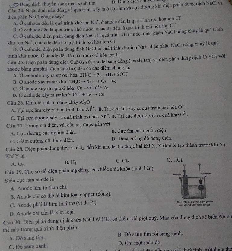 C Dung dịch chuyển sang màu xanh tim
Câu 24. Nhận định nào đúng về quá trình xảy ra ở cực âm và cực dương khi điện phân dung dịch NaCl và
điện phân NaCl nóng chảy?
A. Ở cathode đều là quá trình khử ion Na^+ , ở anode đều là quá trình oxi hóa ion CF
B. Ở cathode đều là quá trình khử nước, ở anode đều là quá trình oxi hóa ion Cl
C. Ở cathode, điện phân dung dịch NaCl là quá trình khử nước, điện phân NaCl nóng chảy là quá trình
khử ion V la ở anode đều có quá trình oxi hóa ion CF
D. Ở cathode, điện phân dung dịch NaCl là quá trình khử ion Na+, điện phân NaCl nóng chảy là quá
trình khừ nước. Ở anode đều là quá trình oxi hóa ion Cl
Câu 25. Điện phân dung dịch CuSO_4 với anode bằng đồng (anode tan) và điện phân dung dịch CuSO_4 với
anode bằng graphit (điện cực trơ) đều có đặc điểm chung là:
A. vector  cathode xảy ra sự oxỉ hóa: 2H_2O+2eto H_2+2OH
B. Ở anode xảy ra sự khử: 2H_2Oto 4H++O_2+4e
C. O anode xảy ra sự oxi hóa: Cuto Cu^(2+)+2e
D. Ở cathode xảy ra sự khử: Cu^(2+)+2eto Cu
Câu 26. Khi điện phân nóng chảy Al_2O_3
A. Tại cực âm xảy ra quá trình khử Al^(3+). B. Tại cực âm xảy ra quá trình oxi hóa O^(2-).
C. Tại cực dương xảy ra quá trình oxi hóa Al^(3+) T. D. Tại cực dương xảy ra quá khử O^(2-).
Câu 27. Trong mạ điện, vật cần mạ được gắn với
A. Cực dương của nguồn điện. B. Cực âm của nguồn điện
C. Giảm cường độ dòng điện. D. Tăng cường độ dòng điện.
Câu 28. Điện phân dung dịch CuCl_2 , đến khí anode thu được hai khí X, Y (khí X tạo thành trước khí Y).
Khí Y là:
A. O_2.
C. Cl_2.
B. H_2. D. HCl.
Cầu 29. Cho sơ đồ điện phân mạ đồng lên chiếc chìa khóa (hình bên).
Điện cực làm anode là
A. Anode làm từ than chì.
B. Anode chỉ có thể là kim loại copper (đồng).
C. Anode phải là kim loại trơ (ví dụ Pt).  mạ đồng lên chia khoa
D. Anode chi cần là kim loại.
Câu 30. Điện phân dung dịch chứa NaCl và HCl có thêm vài giọt quỳ. Màu của dung dịch sẽ biến đổi nh
thế nào trong quá trình điện phân:
A. Đỏ sang tím. B. Đỏ sang tím rồi sang xanh.
C. Đỏ sang xanh. D. Chỉ một màu đỏ.
tc thuỷ tinh Bót dụng dịc
