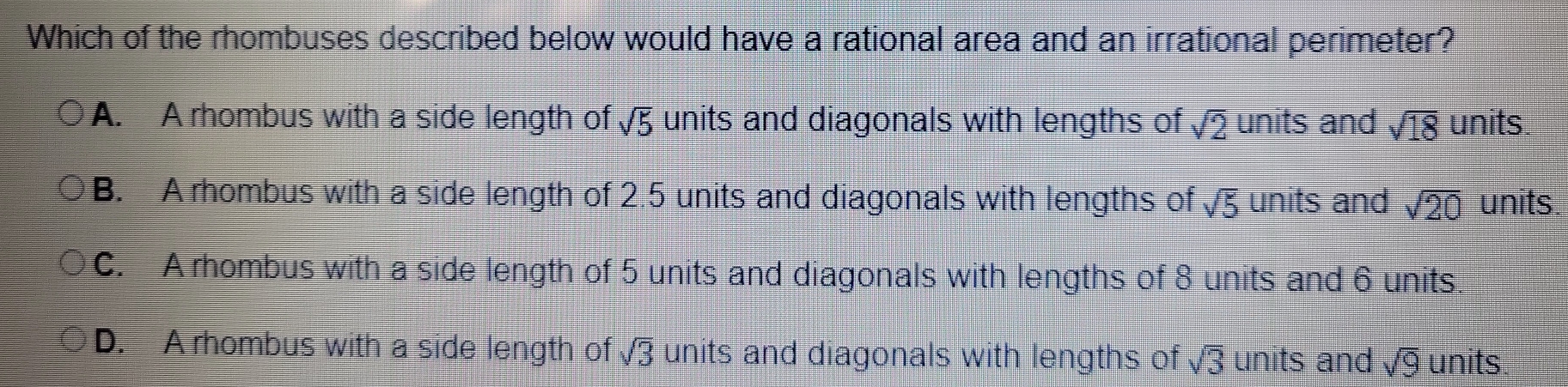 Which of the rhombuses described below would have a rational area and an irrational perimeter?
A. A rhombus with a side length of sqrt(5) units and diagonals with lengths of sqrt(2) units and sqrt(18) units.
B. A rhombus with a side length of 2.5 units and diagonals with lengths of sqrt(5) units and sqrt(20) units.
C. A rhombus with a side length of 5 units and diagonals with lengths of 8 units and 6 units.
D. A rhombus with a side length of sqrt(3) units and diagonals with lengths of sqrt(3) units and sqrt(9) units.