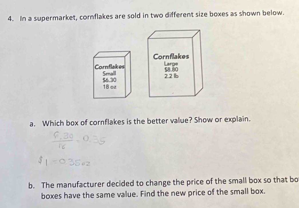 In a supermarket, cornflakes are sold in two different size boxes as shown below. 
Cornflakes 
Small
$6.30
18 oz
a. Which box of cornflakes is the better value? Show or explain. 
b. The manufacturer decided to change the price of the small box so that bo 
boxes have the same value. Find the new price of the small box.