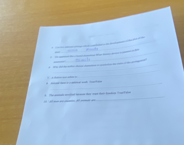 is two releent asuings which contriladed to the development of the plot of the 
story 
5. He appeared like a fored shameleon What literary devise is present in this 
alatemens 
6. Why did the auther shoose shamelssn to symbolize the mits of the proagonist? 
7. A fistivs iexd refer to 
_ 
8. Animal farm is a satirical work. True/False 
_ 
9. The animals revolted because they want their freedom True/False 
10. ' All men are enemies. All animals are