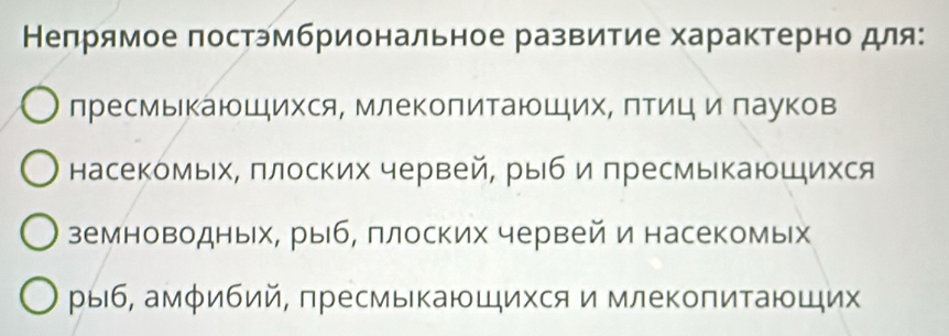 Непрямое постэмбриональное развитие характерно для: 
лресмыкающихся, млеΚолитаюшихΝ ΠΤици лауков 
насекомых, πлоских червей, рыб и лресмыкаюшихся 
земноводных, рыб, плоских червей и насекомых 
рыб, амφибий, πресмыкающихся и млекоπитающих