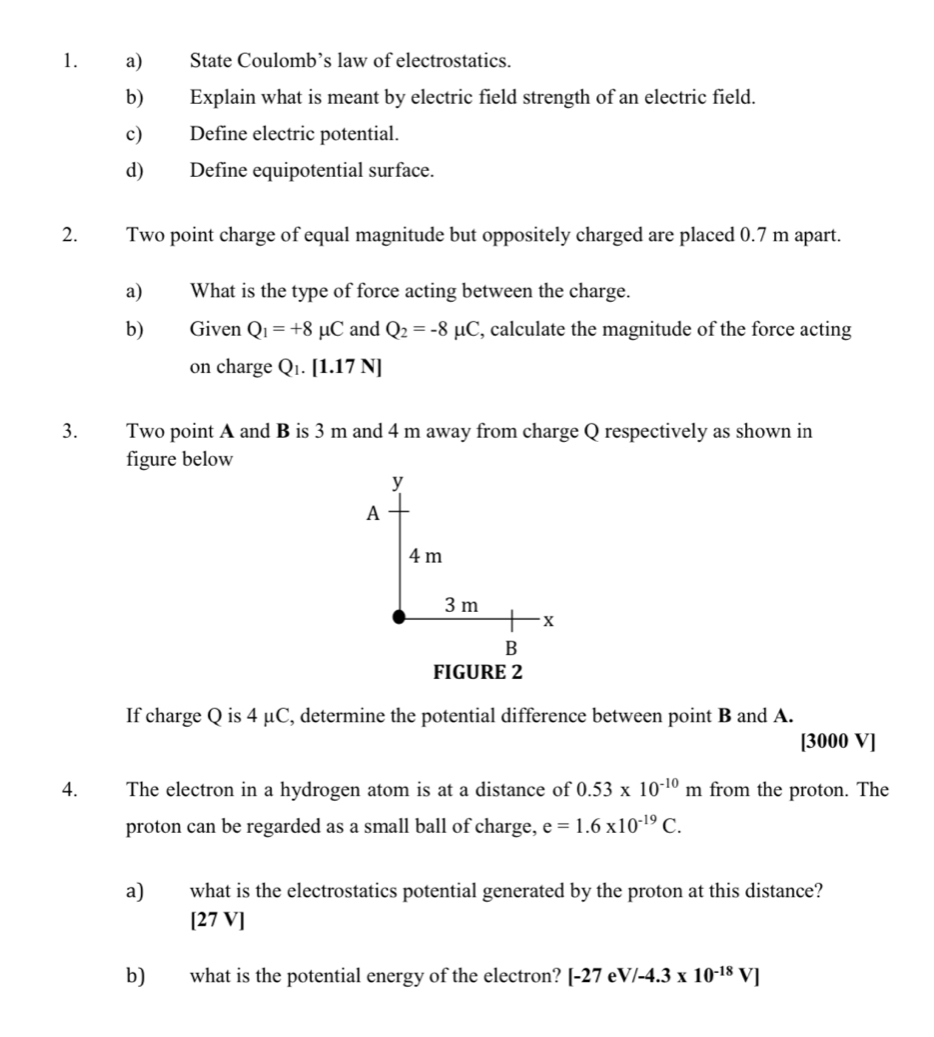 State Coulomb’s law of electrostatics. 
b) Explain what is meant by electric field strength of an electric field. 
c) Define electric potential. 
d) Define equipotential surface. 
2. Two point charge of equal magnitude but oppositely charged are placed 0.7 m apart. 
a) What is the type of force acting between the charge. 
b) Given Q_1=+8mu C and Q_2=-8mu C , calculate the magnitude of the force acting 
on charge Q_1.[1.17N]
3. Two point A and B is 3 m and 4 m away from charge Q respectively as shown in 
figure below 
FIGURE 2 
If charge Q is 4 μC, determine the potential difference between point B and A.
[3000 V]
4. The electron in a hydrogen atom is at a distance of 0.53* 10^(-10)m from the proton. The 
proton can be regarded as a small ball of charge, e=1.6* 10^(-19)C. 
a) what is the electrostatics potential generated by the proton at this distance? 
[2 7V 
b) what is the potential energy of the electron? [-27 eV/-4.3* 10^(-18)V]