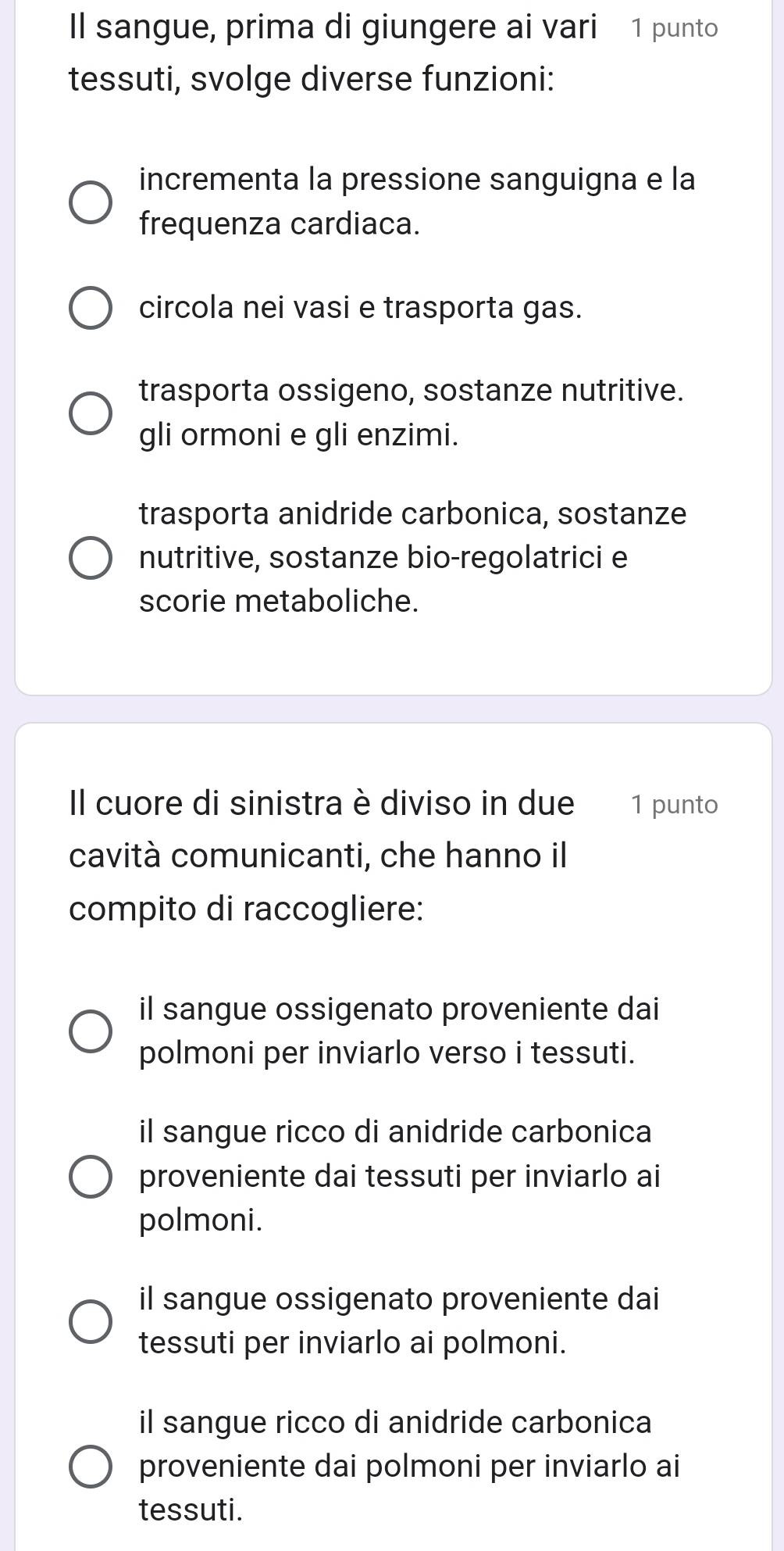 Il sangue, prima di giungere ai vari 1 punto
tessuti, svolge diverse funzioni:
incrementa la pressione sanguigna e la
frequenza cardiaca.
circola nei vasi e trasporta gas.
trasporta ossigeno, sostanze nutritive.
gli ormoni e gli enzimi.
trasporta anidride carbonica, sostanze
nutritive, sostanze bio-regolatrici e
scorie metaboliche.
Il cuore di sinistra è diviso in due 1 punto
cavità comunicanti, che hanno il
compito di raccogliere:
il sangue ossigenato proveniente dai
polmoni per inviarlo verso i tessuti.
il sangue ricco di anidride carbonica
proveniente dai tessuti per inviarlo ai
polmoni.
il sangue ossigenato proveniente dai
tessuti per inviarlo ai polmoni.
il sangue ricco di anidride carbonica
proveniente dai polmoni per inviarlo ai
tessuti.