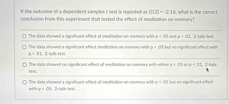 If the outcome of a dependent samples t test is reported as t(12)=-2.16 , what is the correct
conclusion from this experiment that tested the effect of meditation on memory?
The data showed a significant effect of meditation on memory with p and p , 2 -tails test.
The data showed a significant effect meditation on memory with p but no signifcant effect with
p , 2 -tails test.
The data showed no significant effect of meditation on memory with either p or p , 2 -tails
test.
The data showed a significant effect of meditation on memory with p but no signifcant effect
with p , 2 -tails test.