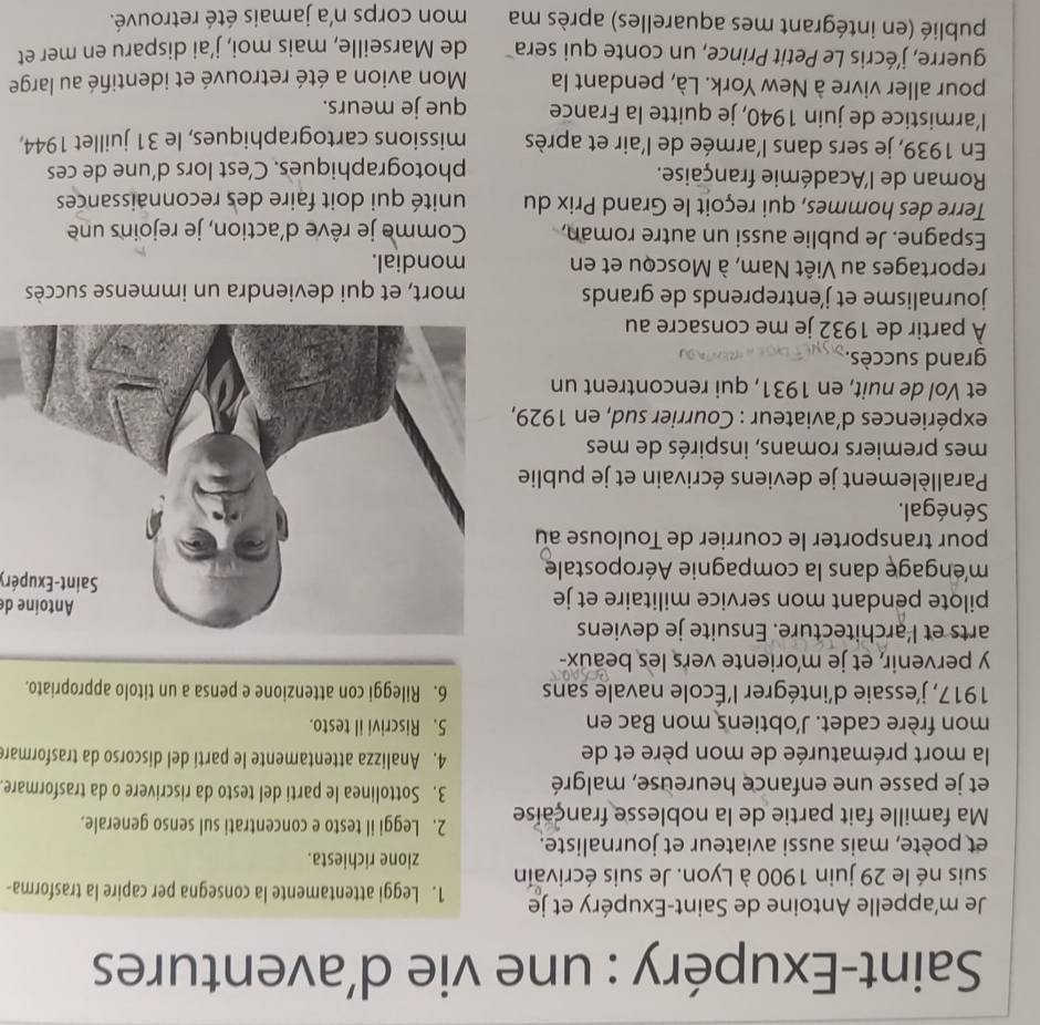 Saint-Exupéry : une vie d’aventures
Je m’appelle Antoine de Saint-Exupéry et je 1. Leggi attentamente la consegna per capire la trasforma-
suis né le 29 juin 1900 à Lyon. Je suis écrivain
zione richiesta.
et poète, mais aussi aviateur et journaliste.
Ma famille fait partie de la noblesse française 2. Leggi il testo e concentrati sul senso generale.
et je passe une enfance heureuse, malgré 3. Sottolinea le parti del testo da riscrivere o da trasformare
la mort prématurée de mon père et de
4. Analizza attentamente le parti del discorso da trasformare
mon frère cadet. J'obtiens mon Bac en 5. Riscrivi il testo.
1917, j'essaie d'intégrer l'École navale sans 6. Rileggi con attenzione e pensa a un titolo appropriato.
y pervenir, et je m'oriente vers les beaux-
arts et l'architecture. Ensuite je deviens
Antoine de
pilote pendant mon service militaire et je Saint-Exupéry
méngage dans la compagnie Aéropostale
pour transporter le courrier de Toulouse au
Sénégal.
Parallèlement je deviens écrivain et je publie
mes premiers romans, inspirés de mes
expériences d’aviateur : Courrier sud, en 1929,
et Vol de nuit, en 1931, qui rencontrent un
grand succès.
À partir de 1932 je me consacre au
journalisme et j'entreprends de grands mort, et qui deviendra un immense succès
reportages au Viêt Nam, à Moscou et en mondial.
Espagne. Je publie aussi un autre roman, Comme je rêve d'action, je rejoins une
Terre des hommes, qui reçoit le Grand Prix du unité qui doit faire des reconnaissances
Roman de l'Académie française.
photographiques. C’est lors d’une de ces
En 1939, je sers dans l'armée de l'air et après missions cartographiques, le 31 juillet 1944,
l’armistice de juin 1940, je quitte la France que je meurs.
pour aller vivre à New York. Là, pendant la  Mon avion a été retrouvé et identifié au large
guerre, j'écris Le Petit Prince, un conte qui sera de Marseille, mais moi, j’ai disparu en mer et
publié (en intégrant mes aquarelles) après ma mon corps n'a jamais été retrouvé.