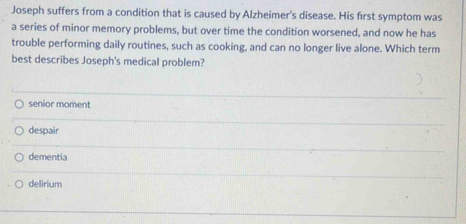 Joseph suffers from a condition that is caused by Alzheimer's disease. His first symptom was
a series of minor memory problems, but over time the condition worsened, and now he has
trouble performing daily routines, such as cooking, and can no longer live alone. Which term
best describes Joseph's medical problem?
senior moment
despair
dementia
delirium