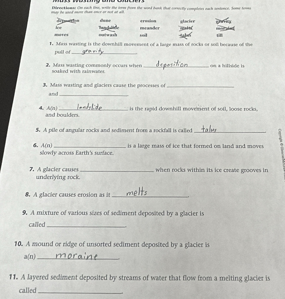 ass wasay ana Guciers
Directions: On each line, write the term from the word bank that correctly completes each sentence. Some terms
may be used more than once or not at all.
deposition dune erosion glacier gravity
ice landslide meander molts moraint
moves outwash soil till
as
1. Mass wasting is the downhill movement of a large mass of rocks or soil because of the
pull of_
2. Mass wasting commonly occurs when _on a hillside is
soaked with rainwater.
3. Mass wasting and glaciers cause the processes of_
and_
4. A(n) _is the rapid downhill movement of soil, loose rocks,
and boulders.
5. A pile of angular rocks and sediment from a rockfall is called
6. A(n) _is a large mass of ice that formed on land and moves 
slowly across Earth’s surface.
7. A glacier causes _when rocks within its ice create grooves in
underlying rock.
8. A glacier causes erosion as it_
9. A mixture of various sizes of sediment deposited by a glacier is
called_
.
10. A mound or ridge of unsorted sediment deposited by a glacier is
a(n) _
_.
11. A layered sediment deposited by streams of water that flow from a melting glacier is
called_
.