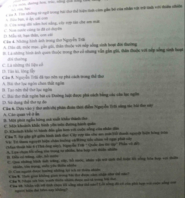 Đa môn, đường hoa, trúc, năng quả sống của
à o, rùa,hạc
Câu 3. Tìm những từ ngữ trong bài thơ thể hiện tình cảm gần bố của nhân vật trữ tinh với thiên nhiên
A. Báu bạn, ủ ấp, cái con
B. Cửa song dãi xâm hơi nắng, cây rợp tán che am mát
C. Non nước cùng ta đã có duyên
D. Mẫu tử, bạn thân, con cái
Câu 4. Những hình ảnh trong thơ Nguyễn Trãi
A. Dân dã, mộc mạc, gần gũi, thân thuộc với nếp sống sinh hoạt đời thường
B. Là những hình ảnh quen thuộc trong thơ cổ nhưng vẫn gần gũi, thân thuộc với nếp sống sinh hoạt
dời thường
C. Là những thi liệu cổ
D. Tân kì, lộng lẫy
Câu 5. Nguyễn Trãi đã tạo nên sự phá cách trong thể thơ
A. Bài thơ lục ngôn chen thất ngôn
B. Tạo nên thể thơ lục ngôn
C. Bài thơ thất ngôn bát cù Đường luật được phá cách bằng các cầu lục ngôn
D. Sứ dụng thể thơ tự do
Câu 6. Dựa vào ý thơ anh/chị phân đoán thời điểm Nguyễn Trãi săng tác bài thơ này
A. Cáo quan về ở ẫn
B. Một phút ngẫu hứng mà xuất khẩu thành thơ
C. Một khoảnh khắc binh yên trên đường hành quân
D. Khoành khắc vi hành đến gần hơn với cuộc sống của nhân dân
Câu 7. Sự gặp gỡ giữa hình ành thơ: Cây rợp tán cho am mát/Hồ thanh nguyệt hiện bóng tròn
Và: Trì tham nguyệt hiện chăn buống cá/Rừng tiếc chím về ngại phát cây
(Man thuật bài 6 (Thủ ông này), Nguyễn Trãi '' Quốc âm thi tập'' Phần vô đề)
A. Lựa chọn lối sống tôn trọng tự nhiên, hòa hợp với thiên nhiên
B. Đều có trăng, cây, hồ nước
C. Qua những hình ảnh trăng, cây, hồ nước, nhân vật trữ tinh thể hiện lối sống hòa hợp với thiên
nhiên, tôn trọng, mền yêu thiên nhiên
D. Con người được hướng những lợi ích từ thiên nhiên
Câu 8. Thời gian không gian trong bài thơ được cảm nhận như thể nào?
Câu 9, Nhận xét bức tranh thiên nhiên được mô tả trong bài thơ
Câu 10. Nhân vật trữ tinh chọn lối sống như thể nào? Lỗi sống đó có còn phủ hợp với cuộc sống con
người hiện đại hôm nay không?