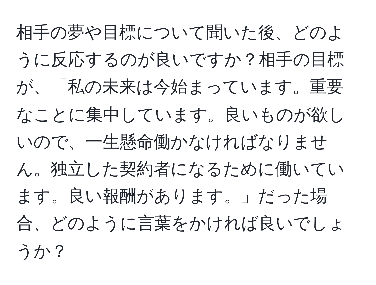 相手の夢や目標について聞いた後、どのように反応するのが良いですか？相手の目標が、「私の未来は今始まっています。重要なことに集中しています。良いものが欲しいので、一生懸命働かなければなりません。独立した契約者になるために働いています。良い報酬があります。」だった場合、どのように言葉をかければ良いでしょうか？