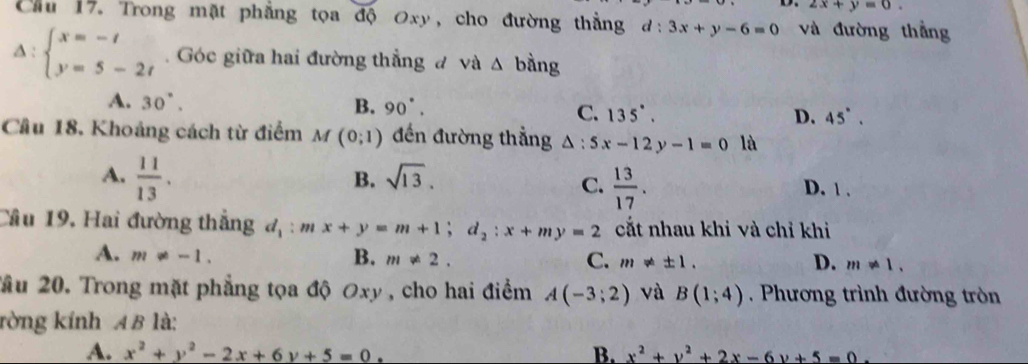 2x+y=0. 
Cu 17. Trong mặt phẳng tọa độ Oxy, cho đường thẳng d:3x+y-6=0 và đường thắng
Delta :beginarrayl x=-t y=5-2tendarray.. Góc giữa hai đường thẳng đ và △ bdot ang
A. 30°. B. 90°. C. 135°. D. 45°. 
Câu 18. Khoảng cách từ điểm M (0;1) đến đường thẳng △ :5x-12y-1=0 là
A.  11/13 .
B. sqrt(13).
C.  13/17 . D. 1 .
Cầu 19, Hai đường thắng d_1:mx+y=m+1; d_2:x+my=2 cắt nhau khi và chỉ khi
A. m!= -1. B. m!= 2. C. m!= ± 1. D. m!= 1, 
Tầu 20. Trong mặt phẳng tọa độ Oxy , cho hai điểm A(-3;2) và B(1;4) Phương trình đường tròn
rờng kính AB là:
A. x^2+y^2-2x+6y+5=0. B. x^2+y^2+2x-6y+5=0.