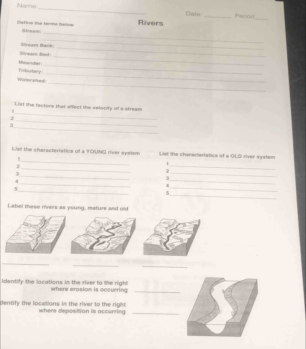 Name 
_ 
Date: _Period 
Define the terms below 
Rivers 
_ 
Stream:_ 
_ 
_ 
Stream Bank: 
Stream Bed: 
_ 
Meander: 
_ 
_ 
Tributary: 
_ 
Watershed: 
_ 
List the factors that affect the velocity of a stream 
1 
_ 
2 
_ 
3 
_ 
List the characteristics of a YOUNG river system List the characteristics of a OLD river system 
1 
_ 
2 
_1 
_3 
2 
_ 
4 
_ 
3 
_ 
_ 
4 
_ 
5 
_5 
Label these rivers as young, mature and old 
_ 
_ 
_ 
Identify the locations in the river to the right 
where erosion is occurring_ 
dentify the locations in the river to the right 
where deposition is occurring_