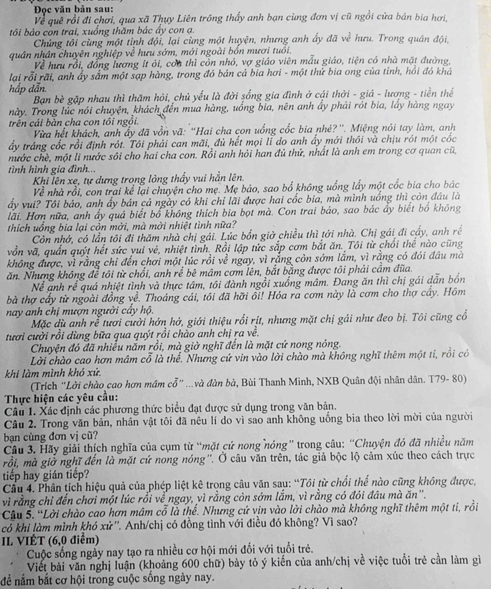 Đọc văn bản sau:
Về quê rồi đi chơi, qua xã Thụy Liên trông thấy anh bạn cùng đơn vị cũ ngồi cửa bán bia hơi,
tôi bảo con trai, xuống thăm bác ấy con ạ.
Chủng tôi cùng một tinh đội, lại cùng một huyện, nhưng anh ấy đã về hưu. Trong quân đội,
quân nhân chuyên nghiệp về hưu sớm, mới ngoài bồn mươi tuổi.
Về hưu rồi, đồng lương ít ỏi, con thì còn nhỏ, vợ giáo viên mẫu giáo, tiện có nhà mặt đường,
lại rỗi rãi, anh ấy sắm một sạp hàng, trong đó bán cả bia hơi - một thứ bia ong của tỉnh, hồi đó khá
hấp dẫn.
Bạn bè gặp nhau thì thăm hỏi, chủ yếu là đời sống gia đình ở cái thời - giá - lương - tiền thế
này. Trong lúc nói chuyện, khách đến mua hàng, uống bia, nên anh ấy phải rót bia, lấy hàng ngay
trên cái bàn cha con tôi ngồi.
Vừa hết khách, anh ấy đã vồn vã: “Hai cha con uống cốc bia nhé?”. Miệng nói tay làm, anh
ấy tráng cốc rồi định rót. Tôi phải can mãi, đủ hết mọi lí do anh ấy mới thôi và chịu rót một cốc
nước chè, một li nước sôi cho hai cha con. Rồi anh hỏi han đủ thứ, nhất là anh em trong cơ quan cũ,
tình hình gia đình...
Khi lên xe, tự dựng trong lòng thấy vui hắn lên.
Về nhà rồi, con trai kể lại chuyện cho mẹ. Mẹ bảo, sao bố không uống lấy một cốc bia cho bác
ấy vui? Tôi bảo, anh ấy bán cả ngày có khi chỉ lãi được hai cốc bia, mà mình uống thì còn đầu là
lãi. Hơn nữa, anh ẩy quá biết bố không thích bia bọt mà. Con trai bảo, sao bác ấy biết bố không
thích uống bia lại còn mời, mà mời nhiệt tình nữa?
Còn nhớ, có lần tôi đi thăm nhà chị gái. Lúc bốn giờ chiều thì tới nhà. Chị gái đi cấy, anh rề
vồn vã, quấn quýt hết sức yui vẻ, nhiệt tình. Rồi lập tức sắp cơm bắt ăn. Tôi từ chối thế nào cũng
không được, vì rằng chi đến chơi mội lúc rồi về ngay, vì rằng còn sớm lắm, vì rằng có đói đầu mà
ăn. Nhưng không để tôi từ chổi, anh rể bê mâm cơm lên, bắt bằng được tôi phải cầm đĩa.
Nể anh rể quá nhiệt tình và thực tâm, tôi đành ngồi xuống mâm. Đang ăn thì chị gái dẫn bốn
bà thợ cấy từ ngoài đồng về. Thoáng cái, tôi đã hỡi ổi! Hóa ra cơm này là cơm cho thợ cấy. Hôm
nay anh chị mượn người cấy hộ.
Mặc dù anh rễ tươi cười hớn hở, giới thiệu rối rịt, nhưng mặt chị gái như đeo bị. Tôi cũng cố
tưới cười rồi dùng bữa qua quýt rồi chào anh chị ra về.
Chuyện đó đã nhiều năm rồi, mà giờ nghĩ đến là mặt cứ nong nóng.
Lời chào cao hơn mâm cỗ là thể. Nhưng cứ vin vào lời chào mà không nghĩ thêm một ti, rồi có
khi làm mình khó xử.
(Trích “Lời chào cao hơn mâm cỗ” ...và đàn bà, Bùi Thanh Minh, NXB Quân đội nhân dân. T79- 80)
Thực hiện các yêu cầu:
Câu 1. Xác định các phương thức biểu đạt dược sử dụng trong văn bản.
Câu 2. Trong văn bản, nhân vật tôi đã nêu lí do vì sao anh không uống bia theo lời mời của người
bạn cùng đơn vị cũ?
Câu 3. Hãy giải thích nghĩa của cụm từ “mặt cứ nong nóng” trong câu: “Chuyện đó đã nhiều năm
rồi, mà giở nghĩ đến là mặt cứ nong nóng''. Ở câu văn trên, tác giả bộc lộ cảm xúc theo cách trực
tiếp hay gián tiếp?
Cầu 4. Phân tích hiệu quả của phép liệt kê trọng câu văn sau: “Tôi từ chối thế nào cũng không được,
vì rằng chỉ đến chơi một lúc rồi về ngay, vì rằng còn sớm lắm, vì rằng có đói đâu mà ăn''.
Cậu 5. “Lời chào cao hơn mâm cổ là thế. Nhưng cứ vịn vào lời chào mà không nghĩ thêm một tí, rồi
có khi làm mình khó xử''. Anh/chị có đồng tình với điều đó không? Vì sao?
II VIÉT (6,0 điểm)
Cuộc sống ngày nay tạo ra nhiều cơ hội mới đối với tuổi trẻ.
Viết bài văn nghị luận (khoảng 600 chữ) bảy tỏ ý kiến của anh/chị về việc tuổi trẻ cần làm gì
để nắm bắt cơ hội trong cuộc sống ngày nay.